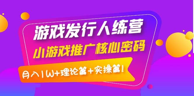游戏发行人训练营：小游戏推广核心密码，理论篇+实操篇小鳄启创-网创项目资源站-副业项目-创业项目-搞钱项目小鳄启创