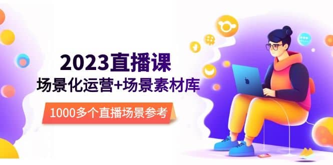 2023直播-场景化运营+场景素材库，1000多个直播场景参考！小鳄启创-网创项目资源站-副业项目-创业项目-搞钱项目小鳄启创