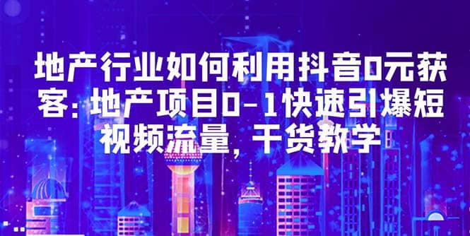 地产行业如何利用抖音0元获客：地产项目0-1快速引爆短视频流量，干货教学小鳄启创-网创项目资源站-副业项目-创业项目-搞钱项目小鳄启创