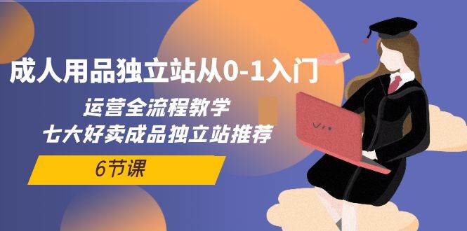 成人用品独立站从0-1入门，运营全流程教学，七大好卖成品独立站推荐-6节课小鳄启创-网创项目资源站-副业项目-创业项目-搞钱项目小鳄启创