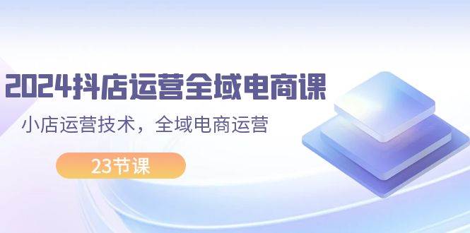 2024抖店运营-全域电商课，小店运营技术，全域电商运营（23节课）小鳄启创-网创项目资源站-副业项目-创业项目-搞钱项目小鳄启创