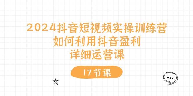 2024抖音短视频实操训练营：如何利用抖音盈利，详细运营课（17节视频课）小鳄启创-网创项目资源站-副业项目-创业项目-搞钱项目小鳄启创