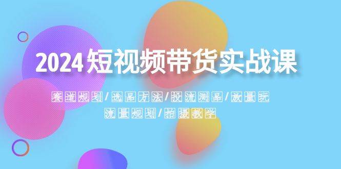 2024短视频带货实战课：赛道规划·选品方法·投流测品·放量玩法·流量规划小鳄启创-网创项目资源站-副业项目-创业项目-搞钱项目小鳄启创