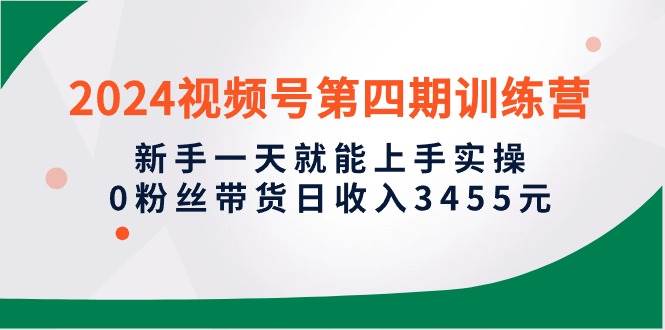2024视频号第四期训练营，新手一天就能上手实操，0粉丝带货日收入3455元小鳄启创-网创项目资源站-副业项目-创业项目-搞钱项目小鳄启创