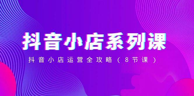 抖音小店-系列课，抖音小店运营全攻略（8节课）小鳄启创-网创项目资源站-副业项目-创业项目-搞钱项目小鳄启创