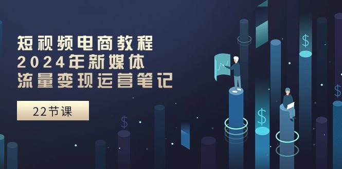 短视频电商教程：2024年新媒体流量变现运营笔记（25节课）小鳄启创-网创项目资源站-副业项目-创业项目-搞钱项目小鳄启创