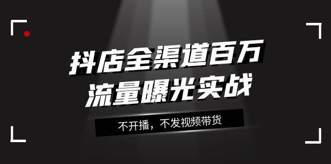 抖店-全渠道百万流量曝光实战，不开播，不发视频带货（16节课）小鳄启创-网创项目资源站-副业项目-创业项目-搞钱项目小鳄启创
