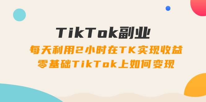 TikTok副业：每天利用2小时在TK实现收益，零基础TikTok上如何变现，34节程小鳄启创-网创项目资源站-副业项目-创业项目-搞钱项目小鳄启创