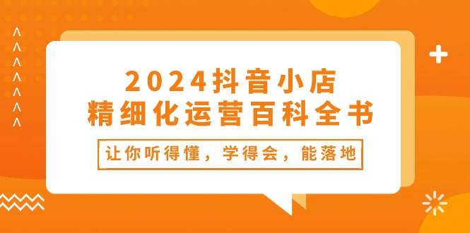 2024抖音小店-精细化运营百科全书：让你听得懂，学得会，能落地（34节课）小鳄启创-网创项目资源站-副业项目-创业项目-搞钱项目小鳄启创