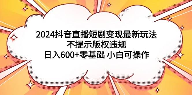 2024抖音直播短剧变现最新玩法，不提示版权违规 日入600+零基础 小白可操作小鳄启创-网创项目资源站-副业项目-创业项目-搞钱项目小鳄启创