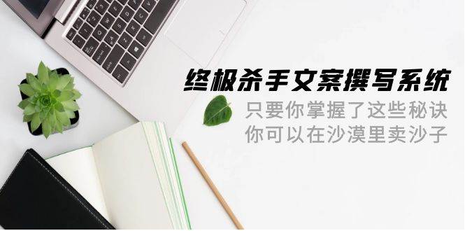 终极 杀手文案-撰写系统 只要你掌握了这些秘诀 你可以在沙漠里卖沙子-42节小鳄启创-网创项目资源站-副业项目-创业项目-搞钱项目小鳄启创