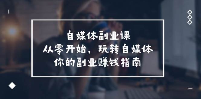 自媒体-副业课，从0开始，玩转自媒体——你的副业赚钱指南（58节课）小鳄启创-网创项目资源站-副业项目-创业项目-搞钱项目小鳄启创