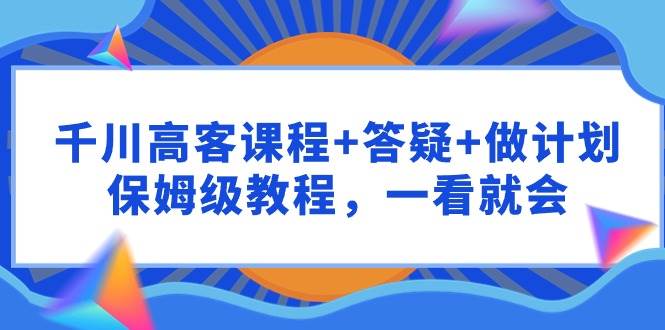 千川 高客课程+答疑+做计划，保姆级教程，一看就会小鳄启创-网创项目资源站-副业项目-创业项目-搞钱项目小鳄启创
