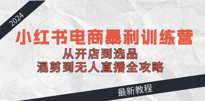 2024小红书电商暴利训练营：从开店到选品，混剪到无人直播全攻略小鳄启创-网创项目资源站-副业项目-创业项目-搞钱项目小鳄启创