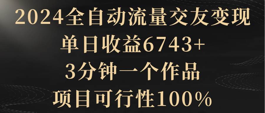 2024全自动流量交友变现，单日收益6743+，3分钟一个作品，项目可行性100%小鳄启创-网创项目资源站-副业项目-创业项目-搞钱项目小鳄启创