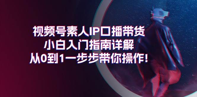 视频号素人IP口播带货小白入门指南详解，从0到1一步步带你操作!小鳄启创-网创项目资源站-副业项目-创业项目-搞钱项目小鳄启创